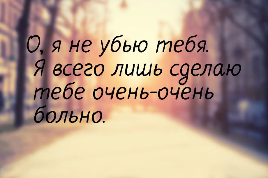 О, я не убью тебя. Я всего лишь сделаю тебе очень-очень больно.