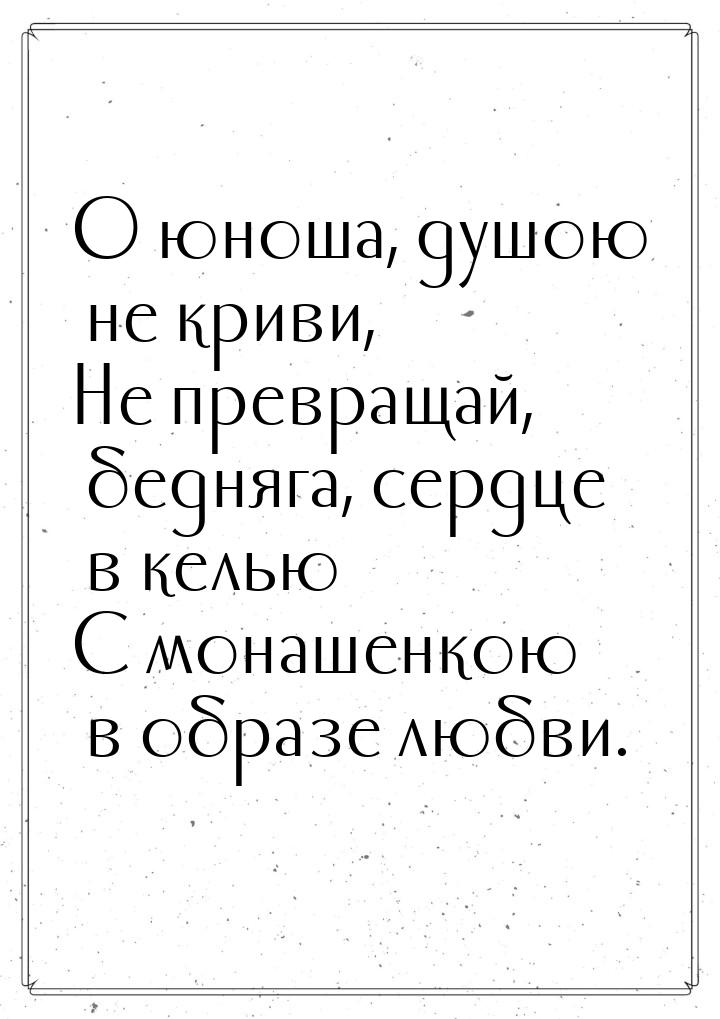 О юноша, душою не криви, Не превращай, бедняга, сердце в келью С монашенкою в образе любви