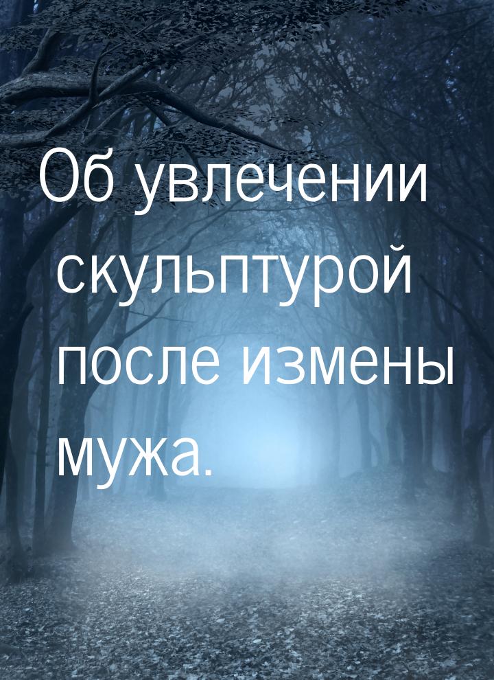 Об увлечении скульптурой после измены мужа.