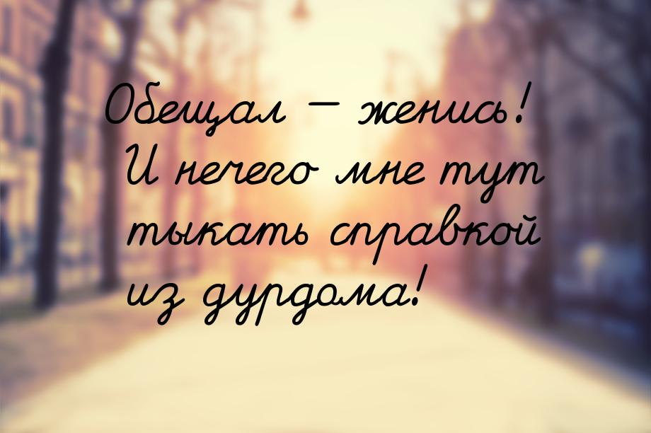 Обещал  женись! И нечего мне тут тыкать справкой из дурдома!