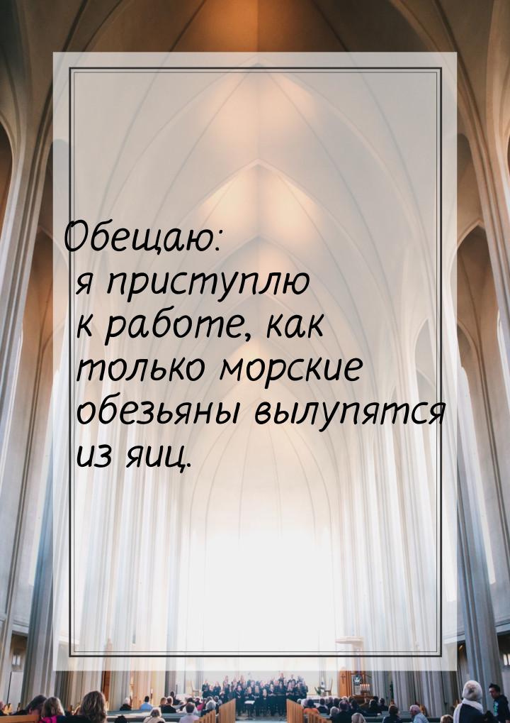 Обещаю: я приступлю к работе, как только морские обезьяны вылупятся из яиц.