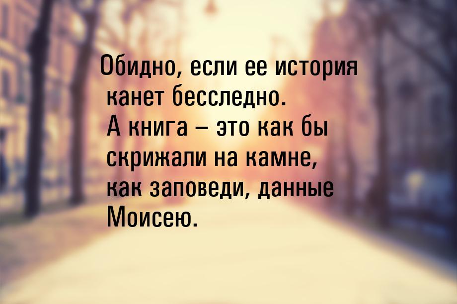 Обидно, если ее история канет бесследно. А книга – это как бы скрижали на камне, как запов