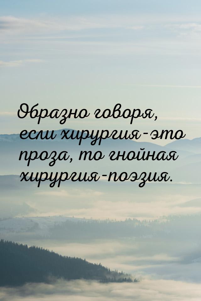 Образно говоря, если хирургия-это проза, то гнойная хирургия-поэзия.