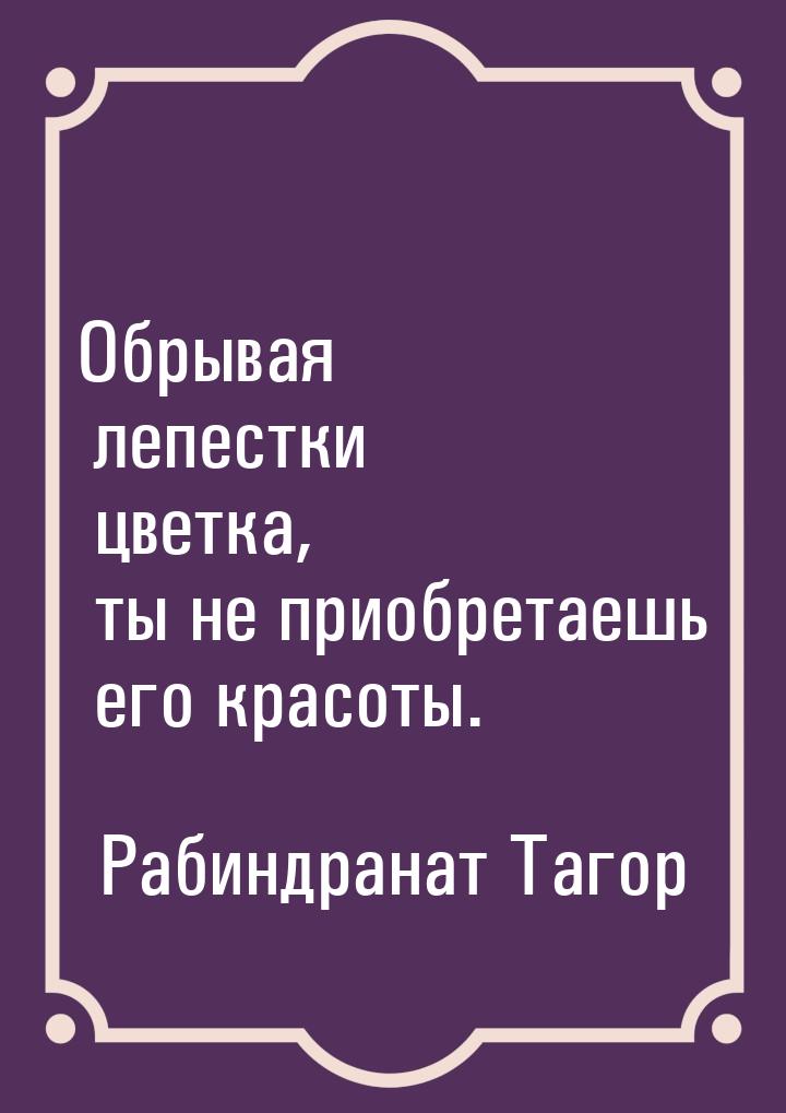 Обрывая лепестки цветка, ты не приобретаешь его красоты.