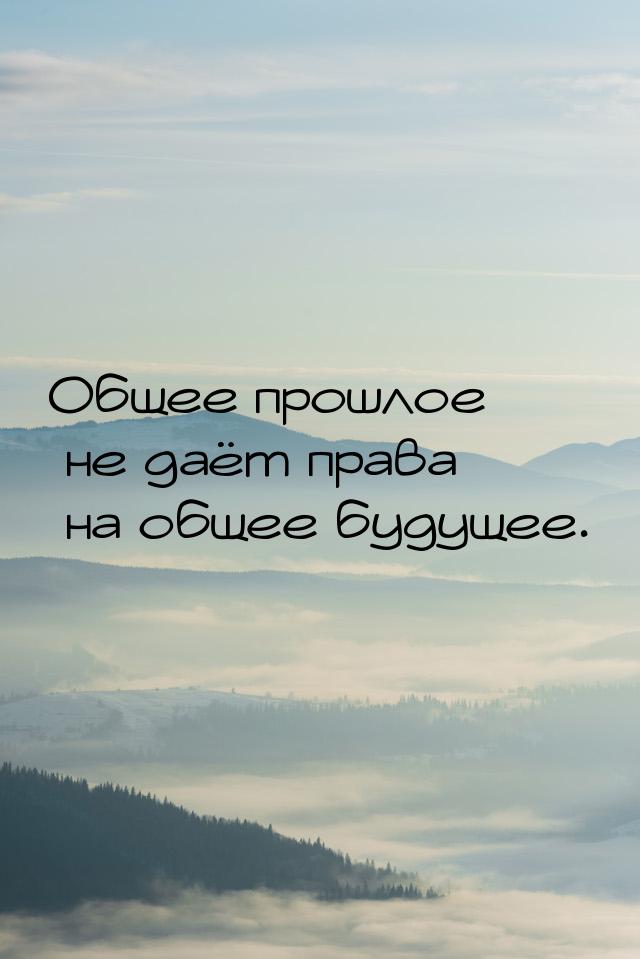 Общее прошлое не даёт права на общее будущее.