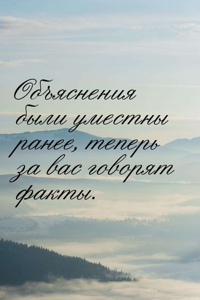 Объяснения были уместны ранее, теперь за вас говорят факты.