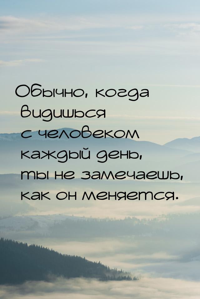 Обычно, когда видишься с человеком каждый день, ты не замечаешь, как он меняется.