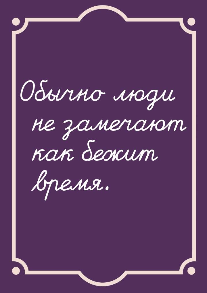 Обычно люди не замечают как бежит время.