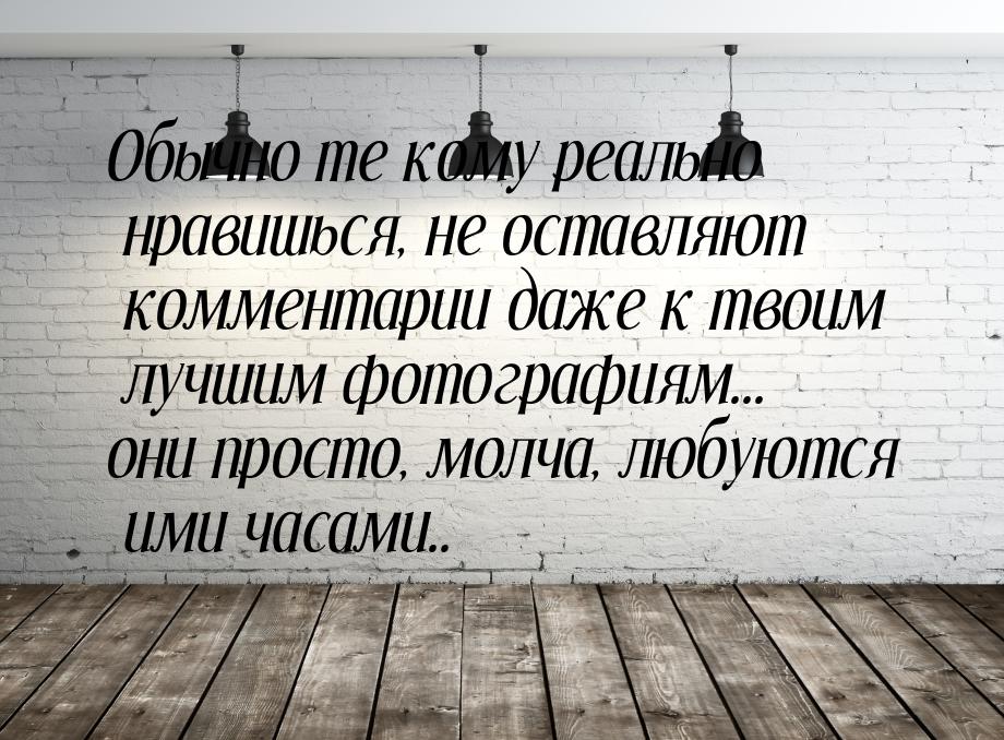 Oбычно те кому реально нравишься, не оставляют комментарии даже к твоим лучшим фотографиям