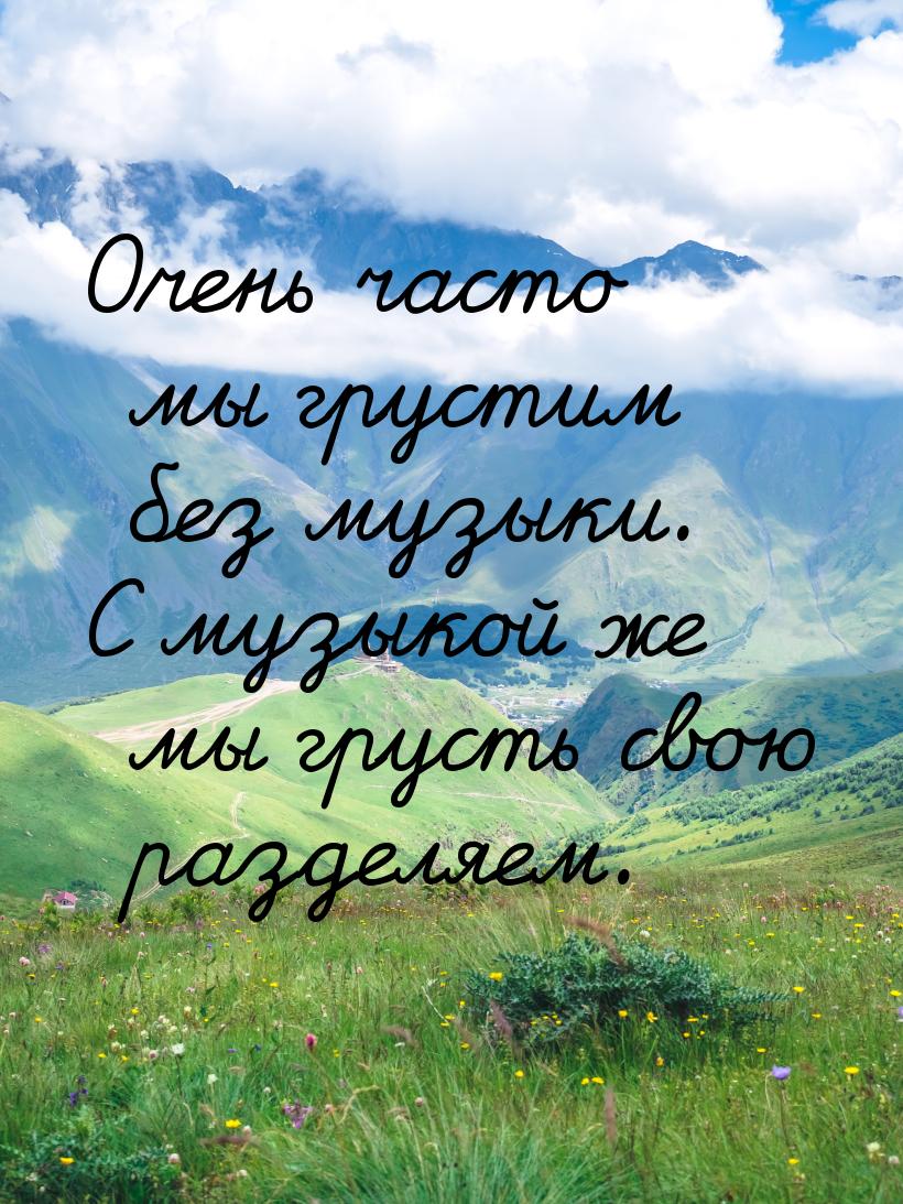 Очень часто мы грустим без музыки. С музыкой же мы грусть свою разделяем.