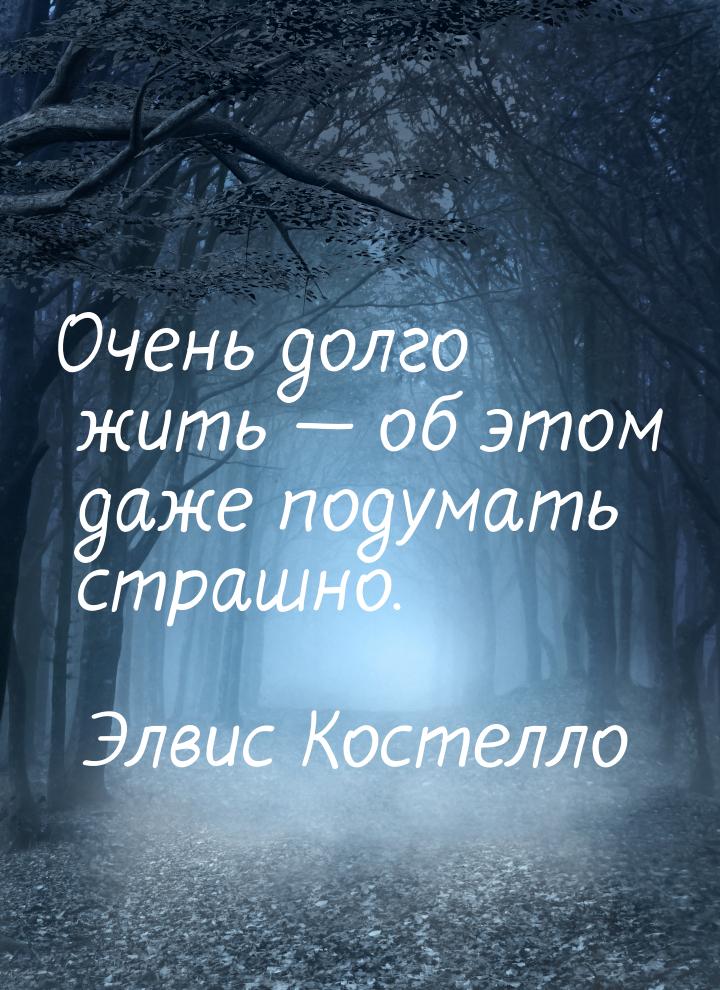 Очень долго жить — об этом даже подумать страшно.