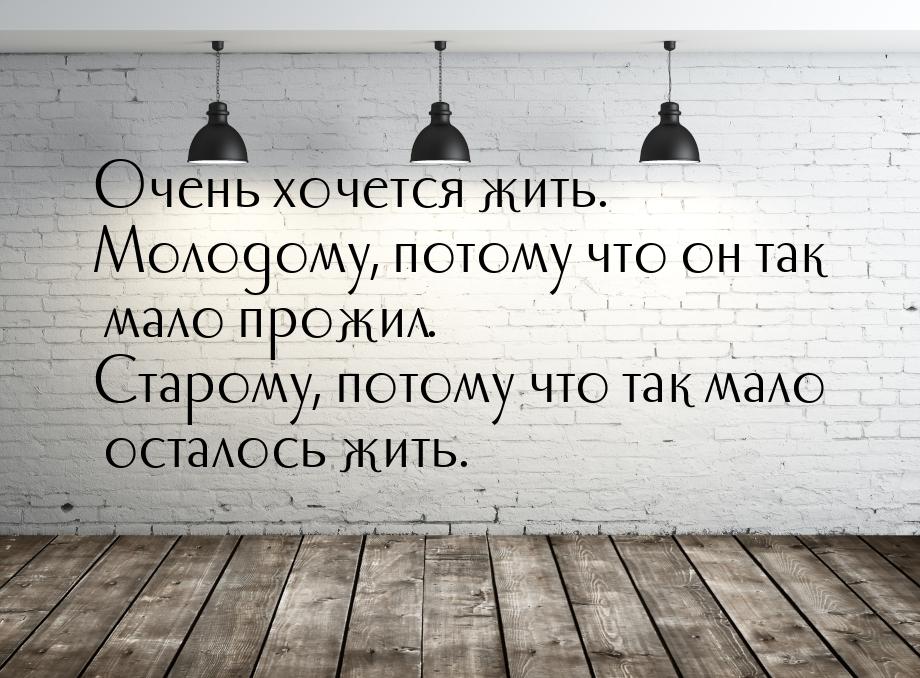 Очень хочется жить. Молодому, потому что он так мало прожил. Старому, потому что так мало 