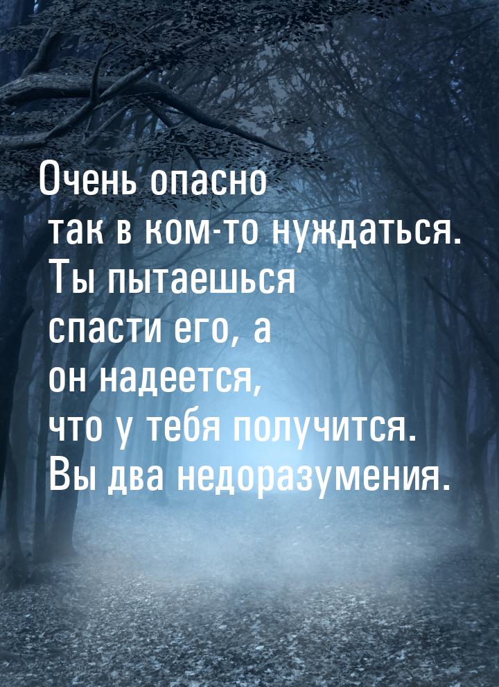 Очень опасно так в ком-то нуждаться. Ты пытаешься спасти его, а он надеется, что у тебя по