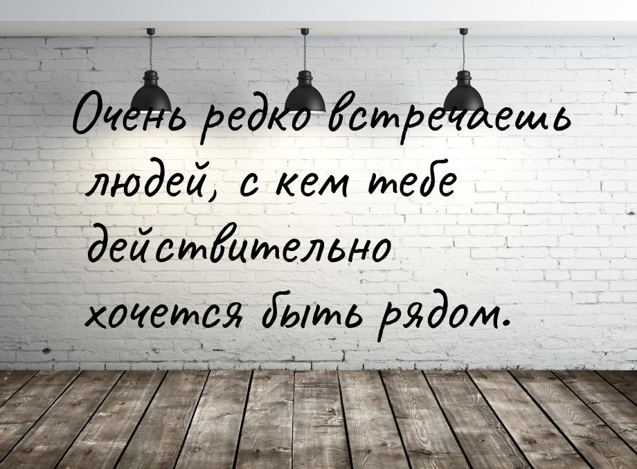 Очень редко встречаешь людей, с кем тебе действительно хочется быть рядом.