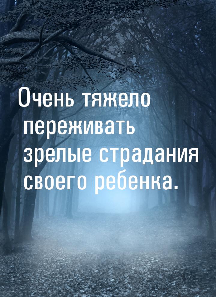 Очень тяжело переживать зрелые страдания своего ребенка.