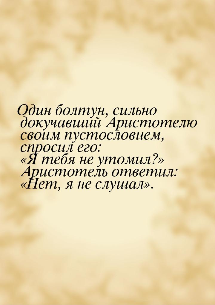 Один болтун, сильно докучавший Аристотелю своим пустословием, спросил его: «Я тебя не утом