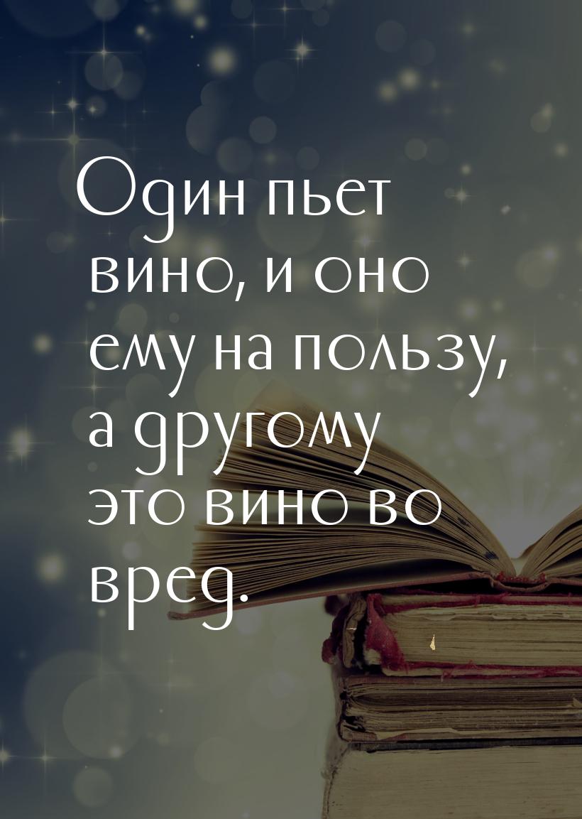 Один пьет вино, и оно ему на пользу, а другому это вино во вред.