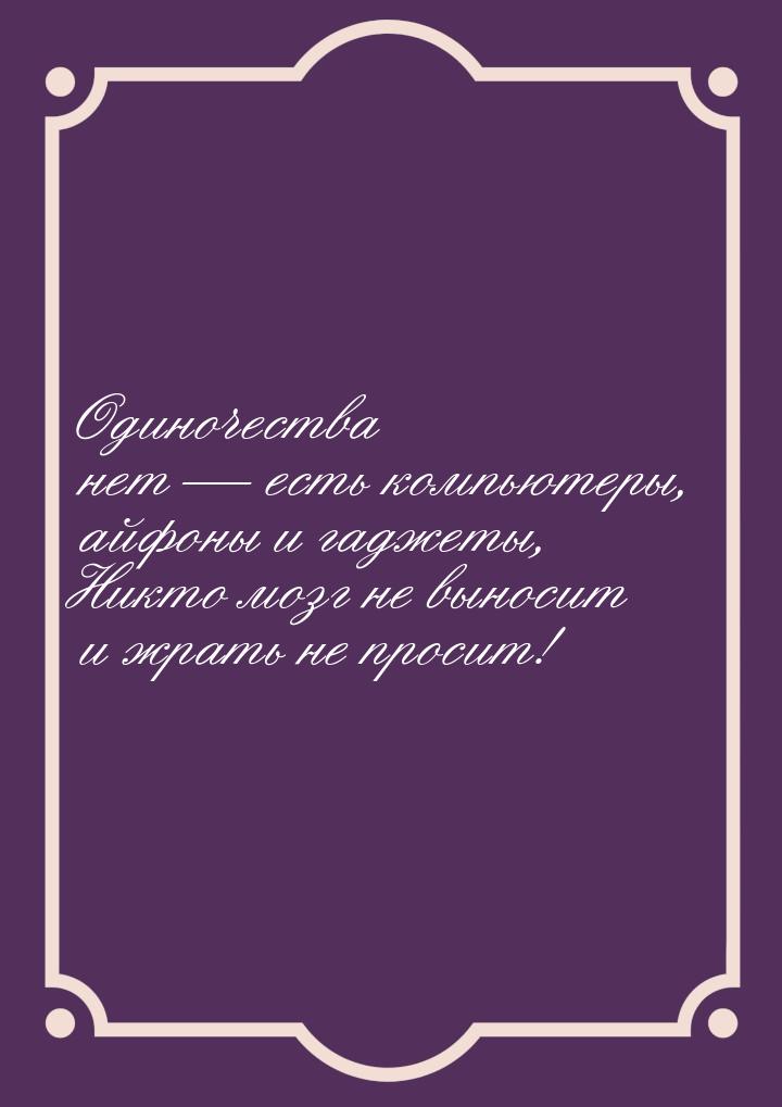 Одиночества нет — есть компьютеры, айфоны и гаджеты, Никто мозг не выносит и жрать не прос