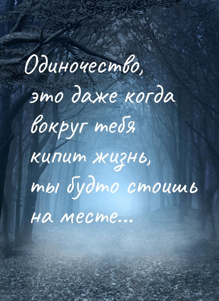 Одиночество, это даже когда вокруг тебя кипит жизнь, ты будто стоишь на месте...