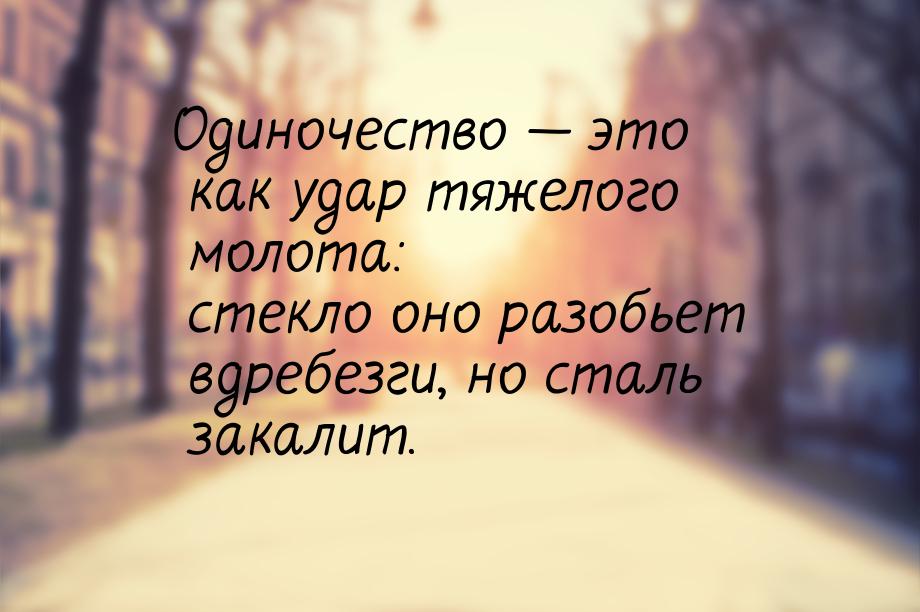 Одиночество  это как удар тяжелого молота: стекло оно разобьет вдребезги, но сталь 