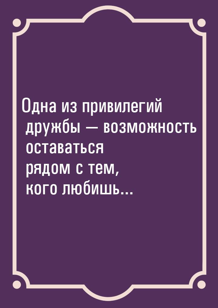 Одна из привилегий дружбы  возможность оставаться рядом с тем, кого любишь...