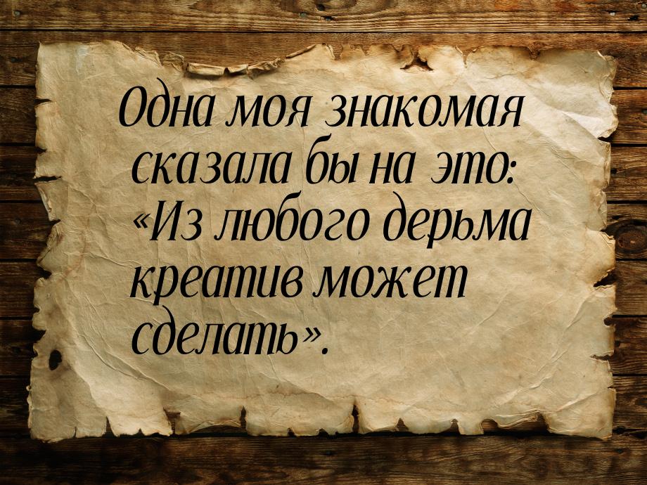 Одна моя знакомая сказала бы на это: Из любого дерьма креатив может сделать.