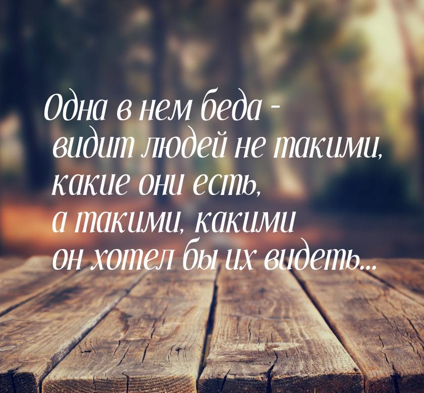 Одна в нем беда – видит людей не такими, какие они есть, а такими, какими он хотел бы их в