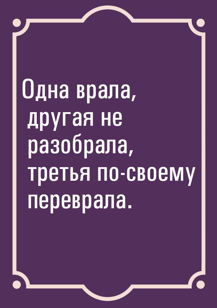 Одна врала, другая не разобрала, третья по-своему переврала.