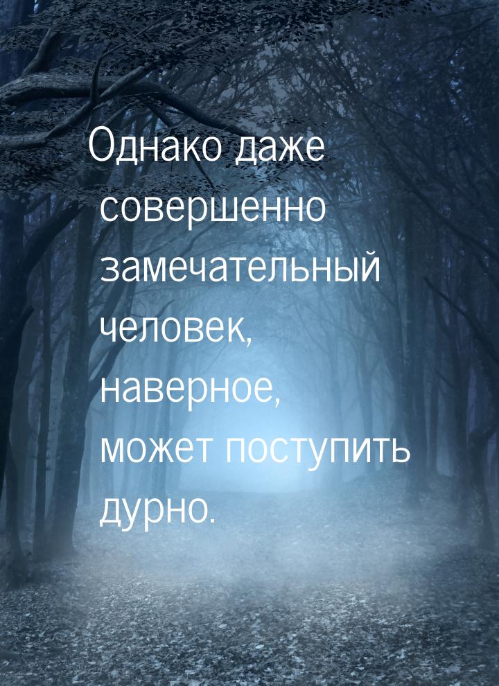 Однако даже совершенно замечательный человек, наверное, может поступить дурно.