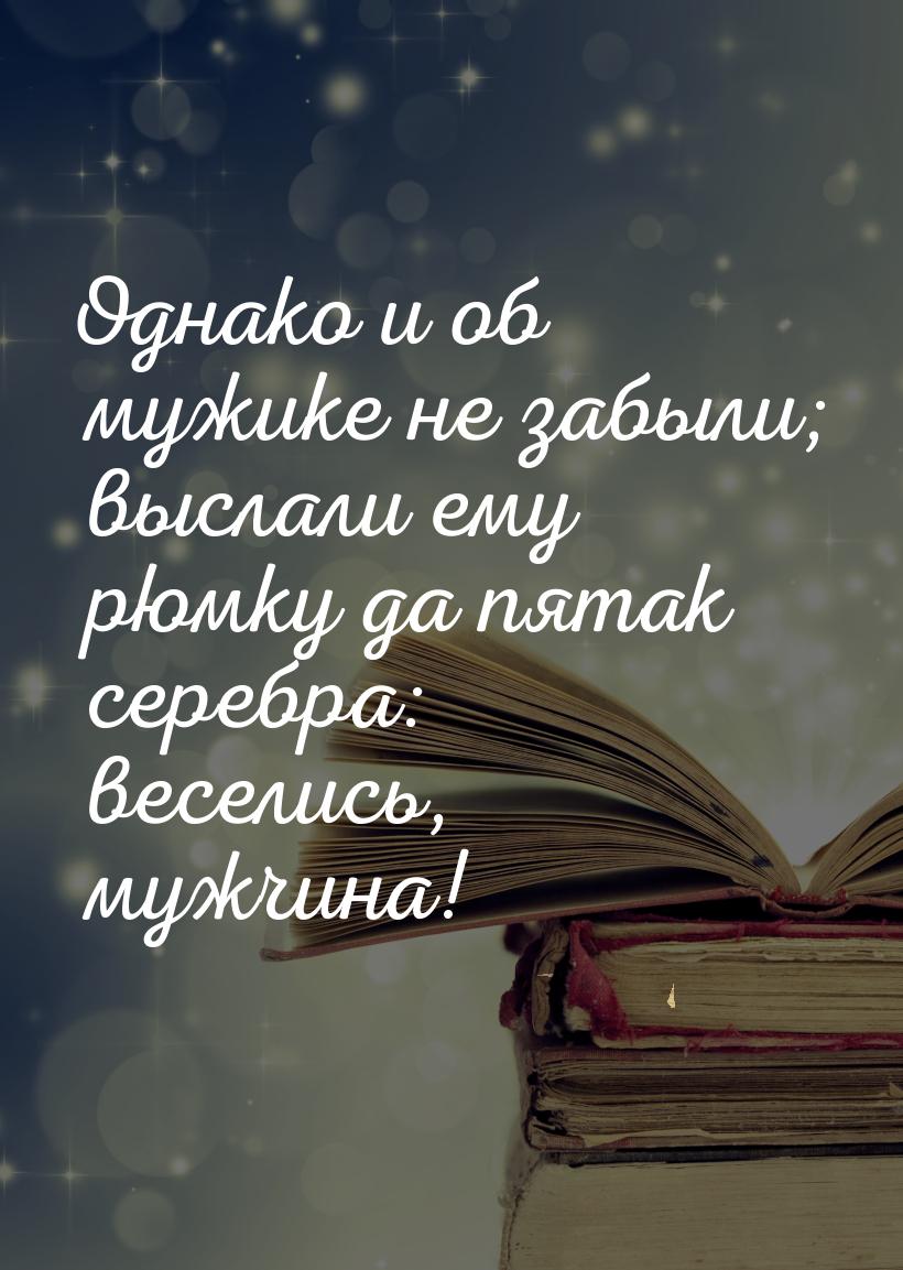 Однако и об мужике не забыли; выслали ему рюмку да пятак серебра: веселись, мужчина!