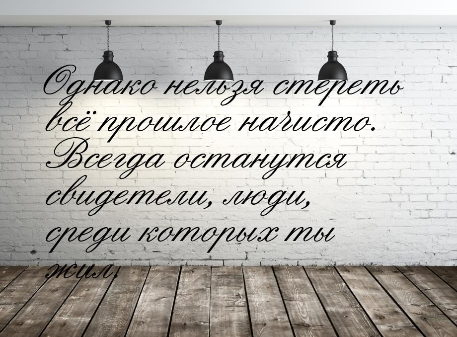 Однако нельзя стереть всё прошлое начисто. Всегда останутся свидетели, люди, среди которых