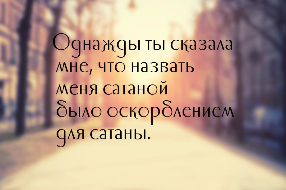 Однажды ты сказала мне, что назвать меня сатаной было оскорблением для сатаны.