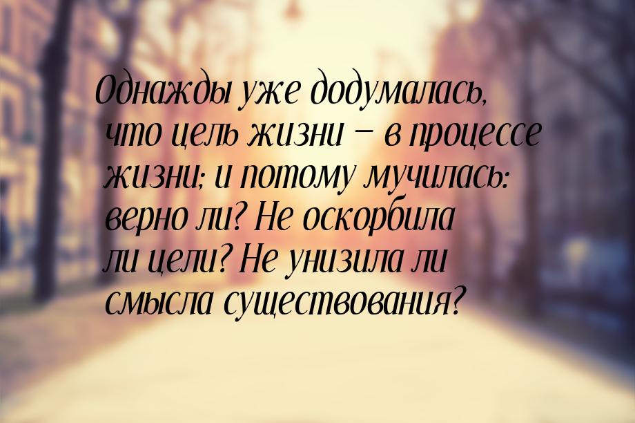 Однажды уже додумалась, что цель жизни  в процессе жизни; и потому мучилась: верно 