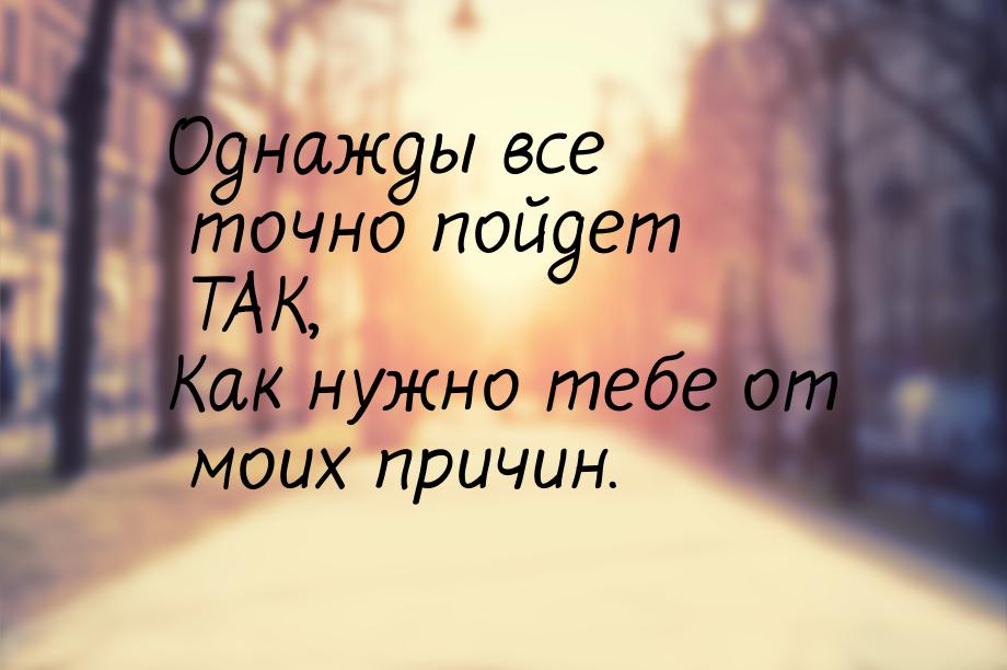 Однажды все точно пойдет ТАК, Как нужно тебе от моих причин.