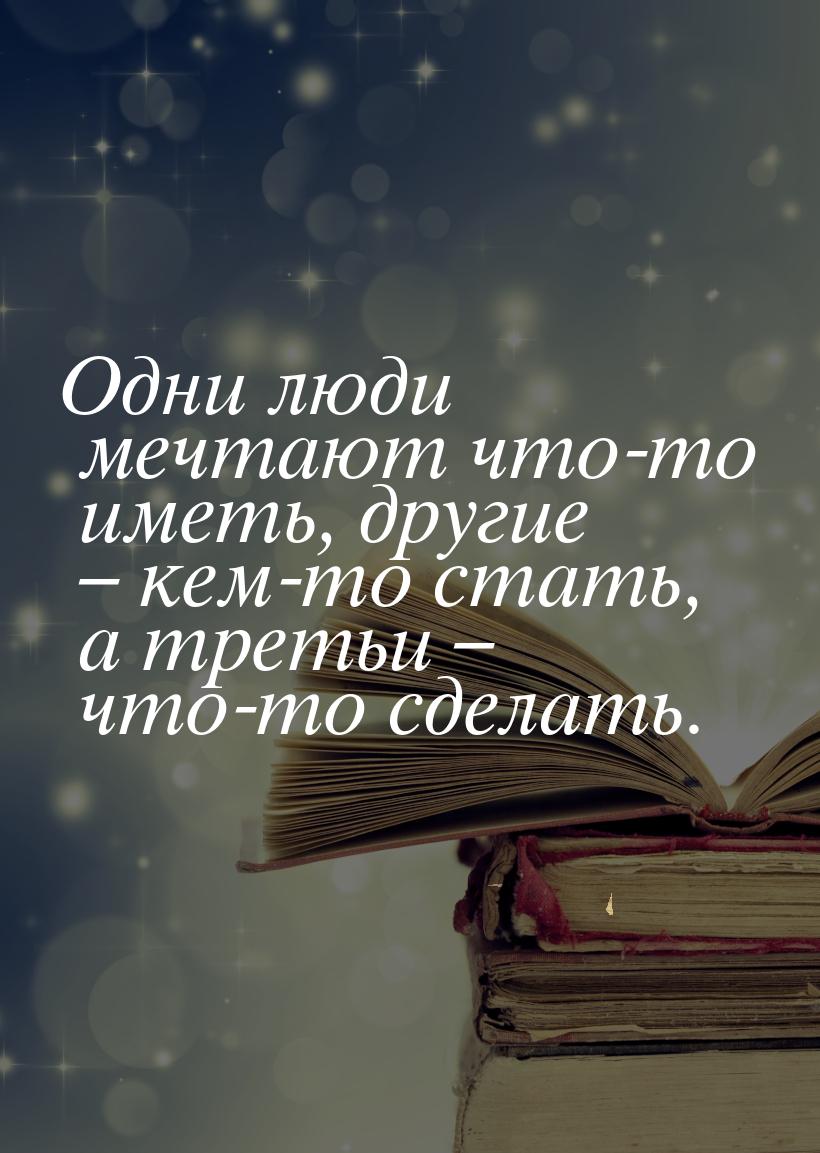 Одни люди мечтают что-то иметь, другие – кем-то стать, а третьи – что-то сделать.