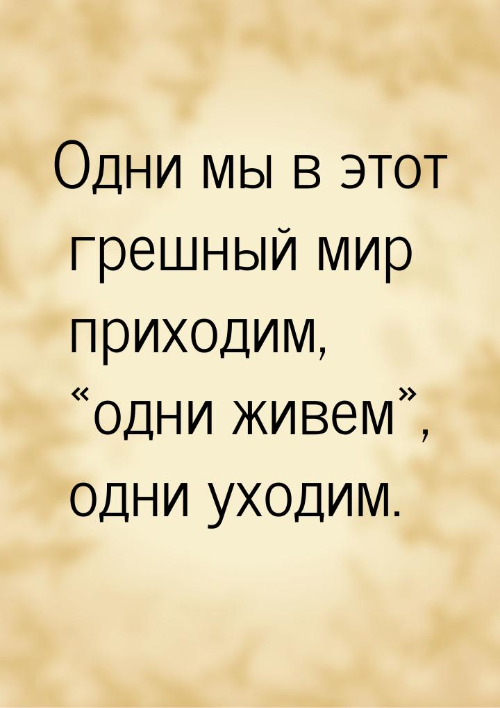 Одни мы в этот грешный мир приходим, «одни живем», одни уходим.