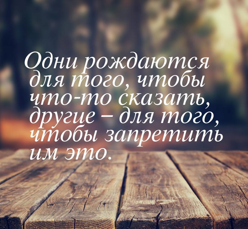 Одни рождаются для того, чтобы что-то сказать, другие – для того, чтобы запретить им это.