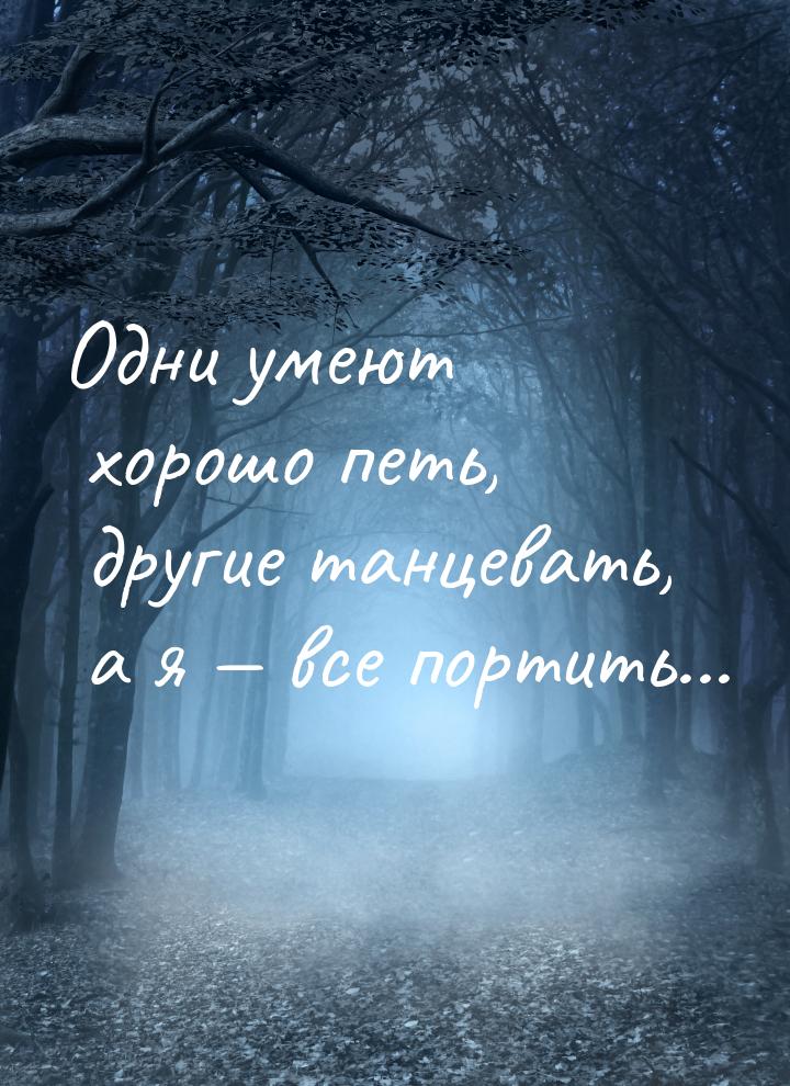 Одни умеют хорошо петь, другие танцевать, а я  все портить...