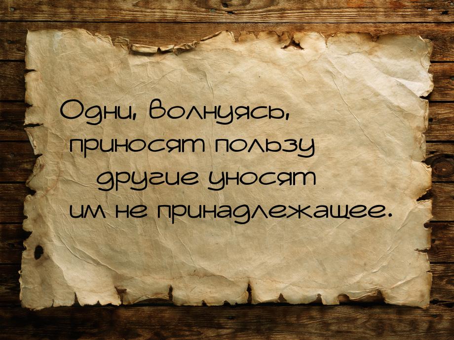 Одни, волнуясь, приносят пользу – другие уносят им не принадлежащее.