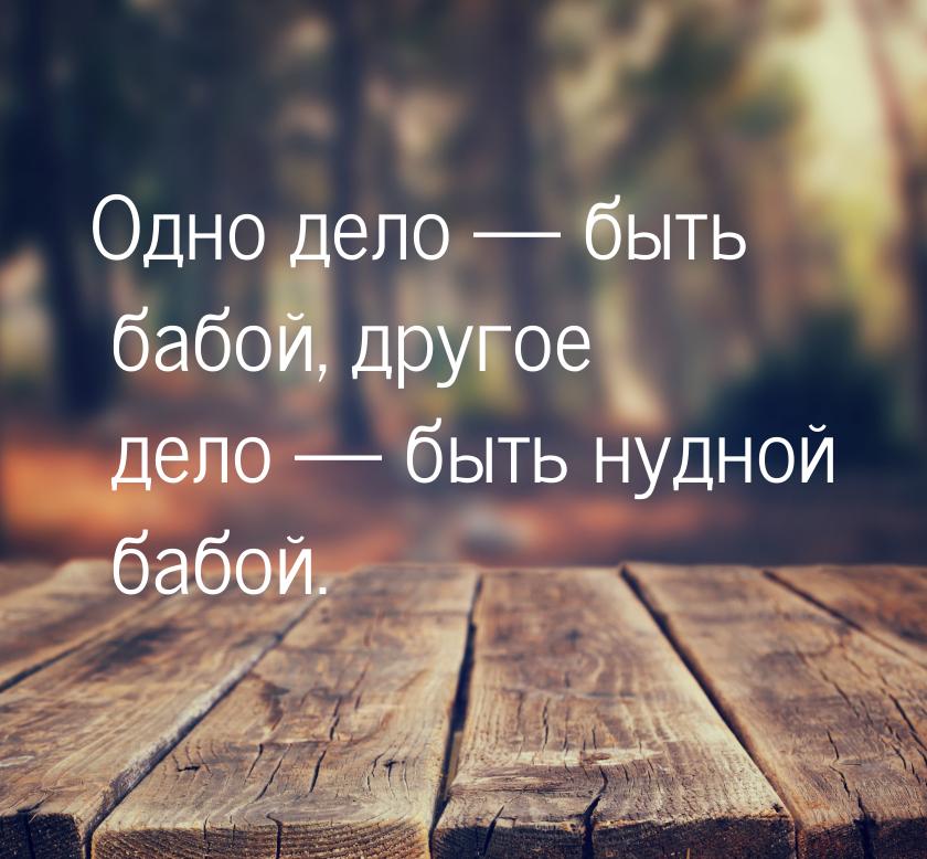 Одно дело  быть бабой, другое дело  быть нудной бабой.