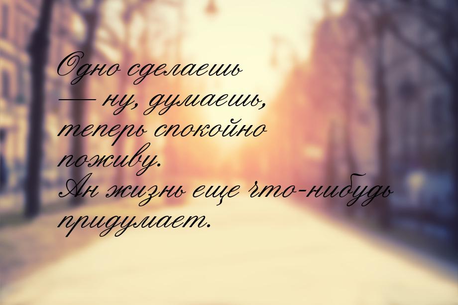 Одно сделаешь  ну, думаешь, теперь спокойно поживу. Ан жизнь еще что-нибудь придума