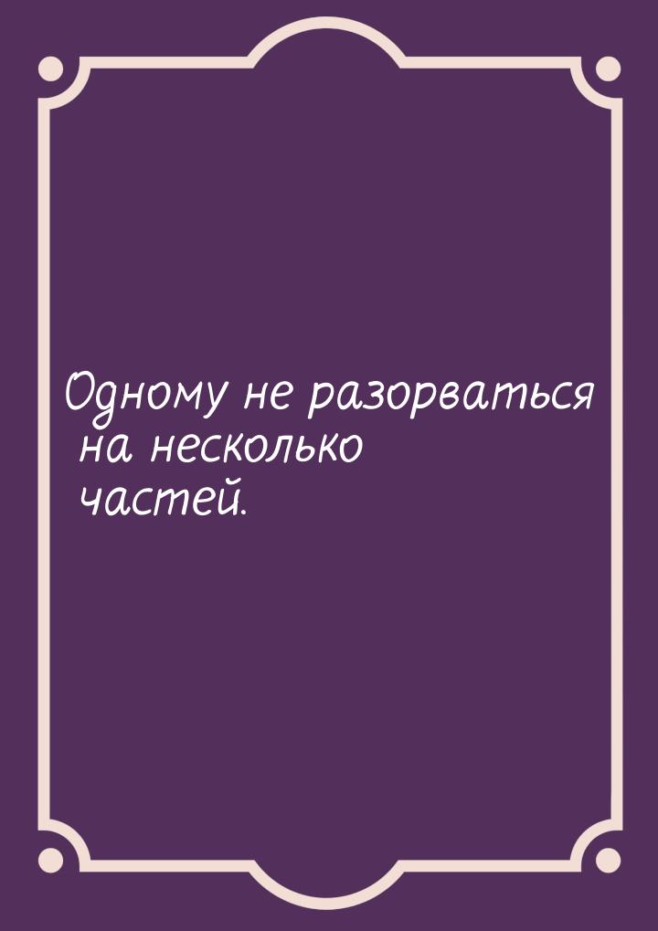 Одному не разорваться на несколько частей.