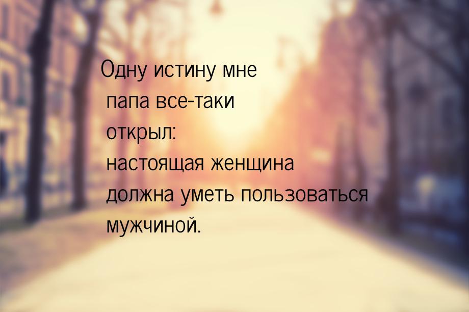 Одну истину мне папа все-таки открыл: настоящая женщина должна уметь пользоваться мужчиной