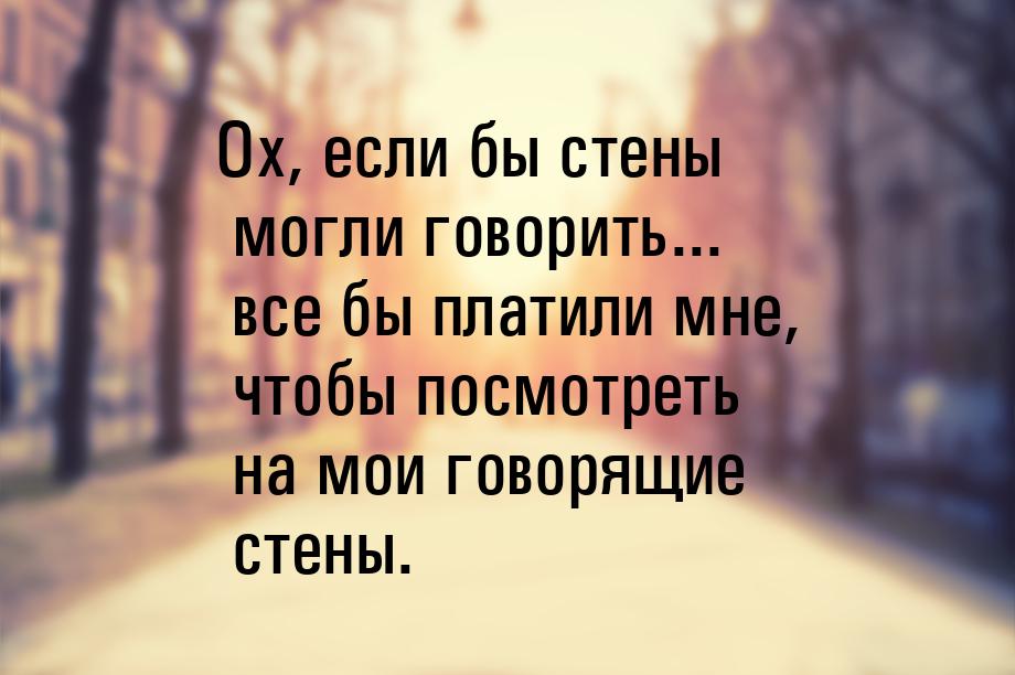 Ох, если бы стены могли говорить... все бы платили мне, чтобы посмотреть на мои говорящие 