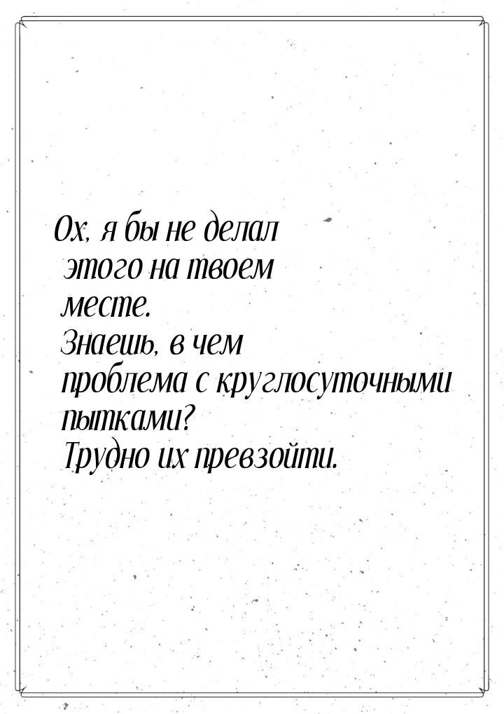 Ох, я бы не делал этого на твоем месте. Знаешь, в чем проблема с круглосуточными пытками? 