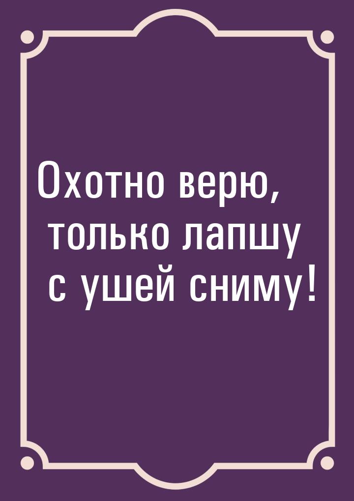 Охотно верю, только лапшу с ушей сниму!