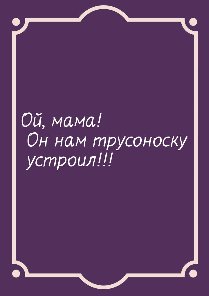 Ой, мама! Он нам трусоноску устроил!!!