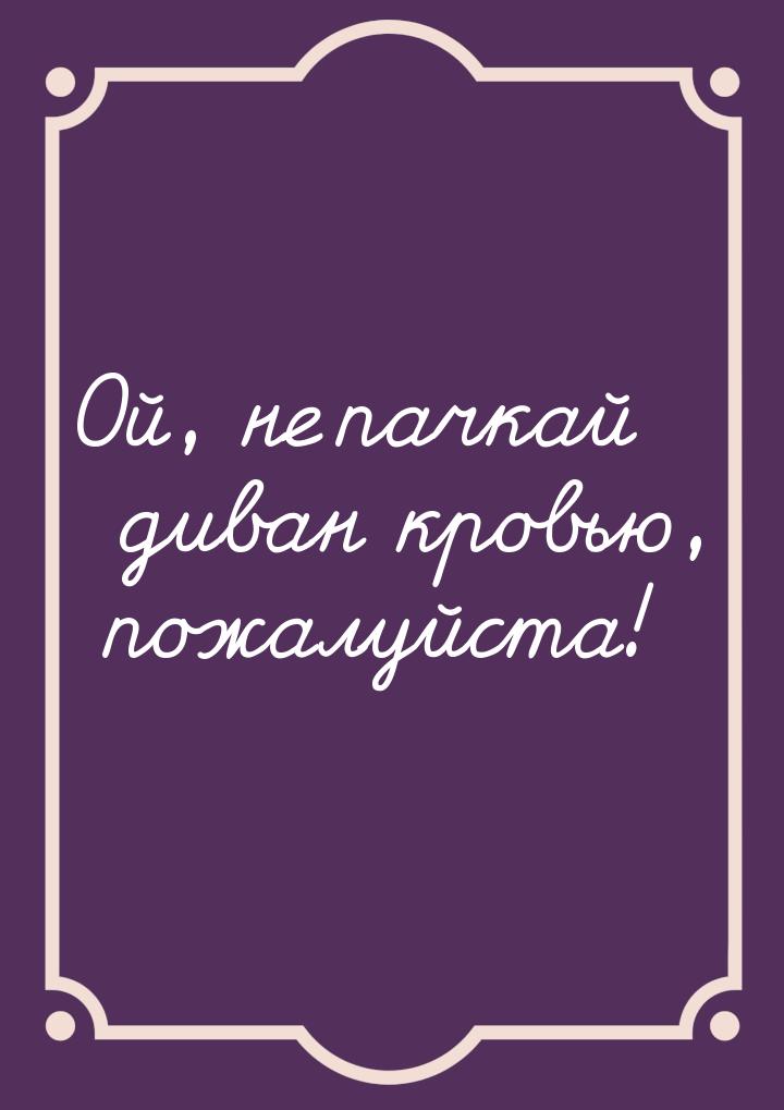 Ой, не пачкай диван кровью, пожалуйста!