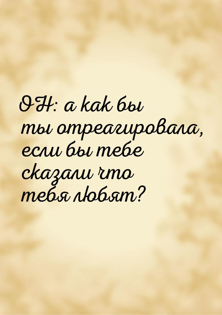 ОН: а как бы ты отреагировала, если бы тебе сказали что тебя любят?