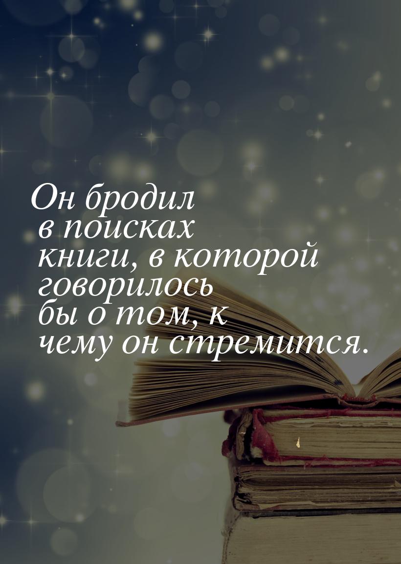 Он бродил в поисках книги, в которой говорилось бы о том, к чему он стремится.